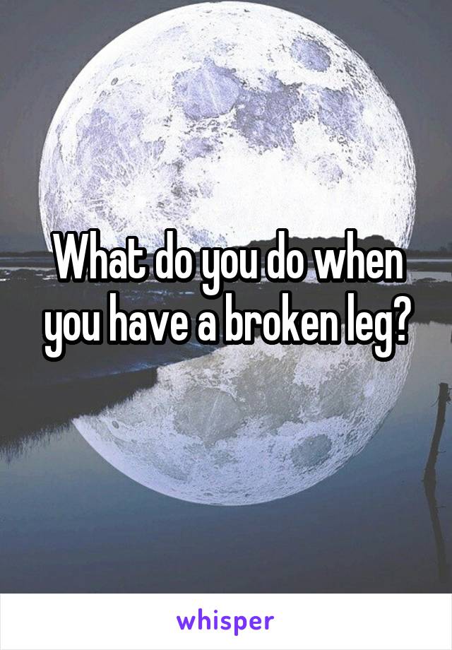 What do you do when you have a broken leg?
