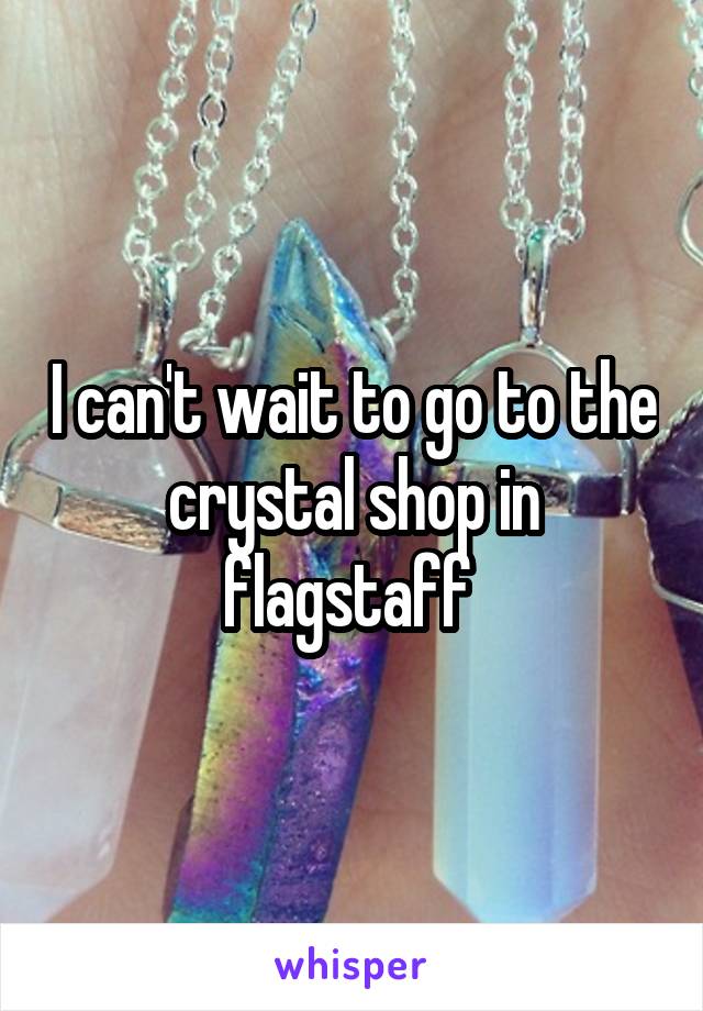 I can't wait to go to the crystal shop in flagstaff 