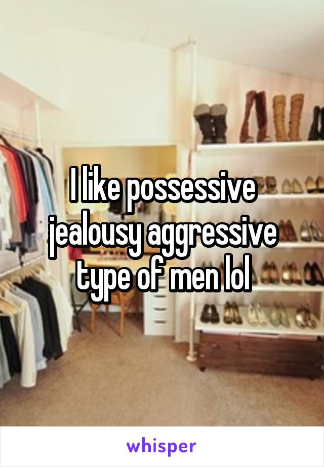 I like possessive jealousy aggressive type of men lol