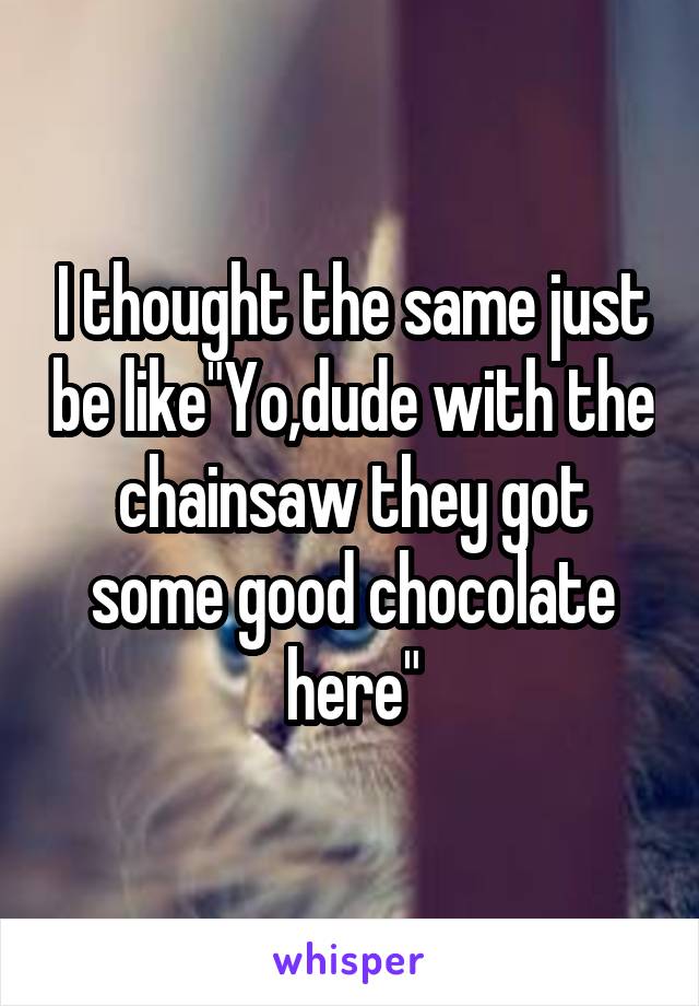 I thought the same just be like"Yo,dude with the chainsaw they got some good chocolate here"