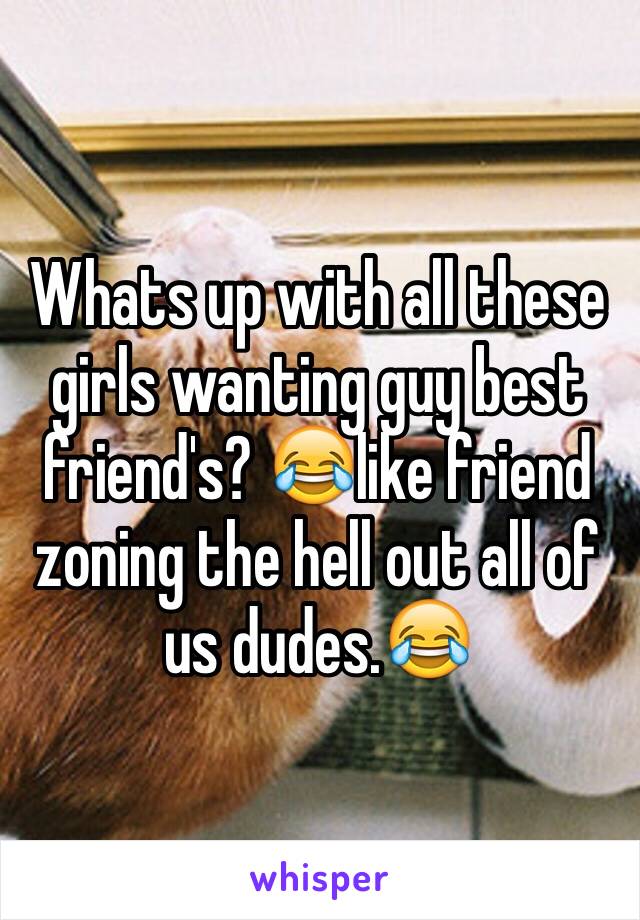 Whats up with all these girls wanting guy best friend's? 😂like friend zoning the hell out all of us dudes.😂