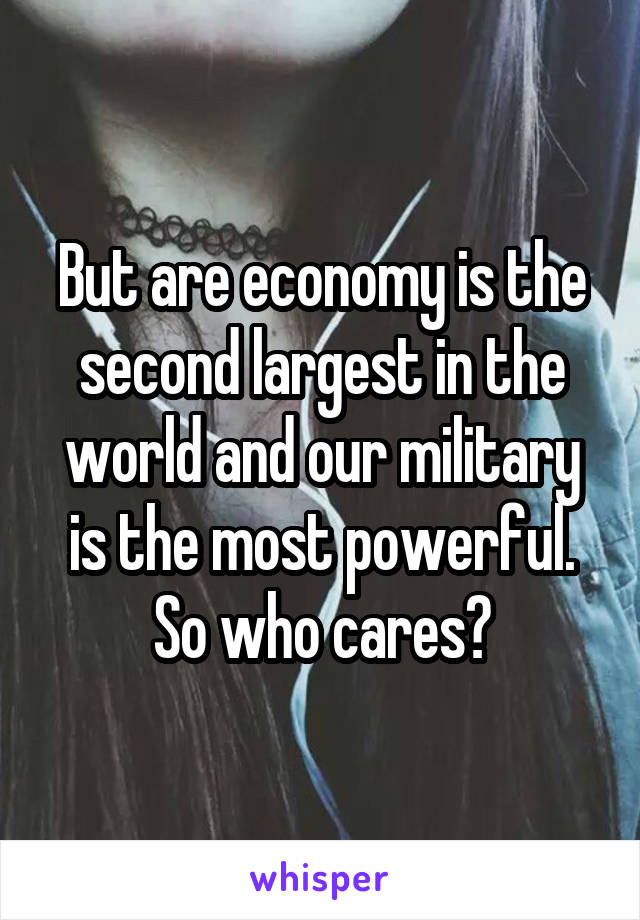 But are economy is the second largest in the world and our military is the most powerful. So who cares?