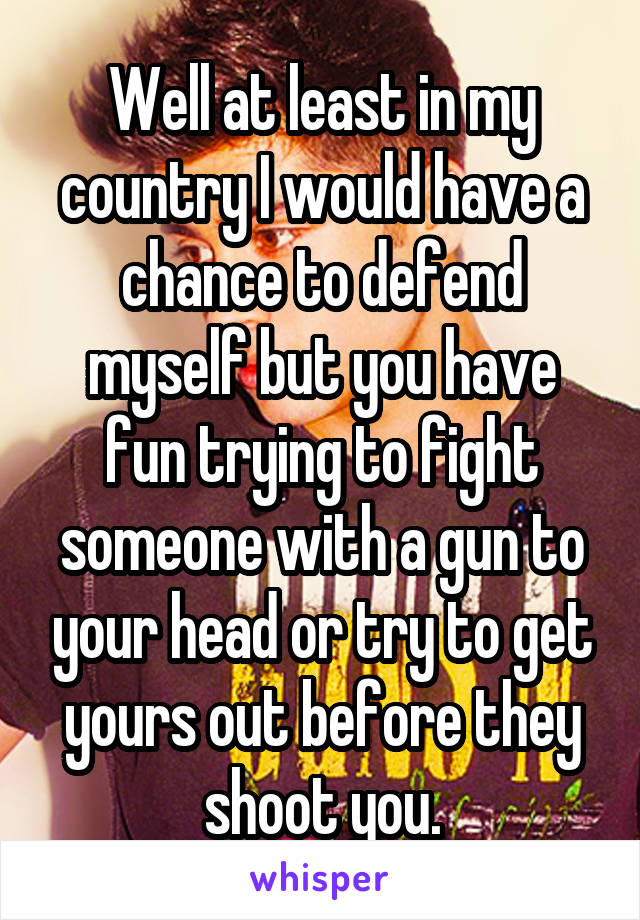 Well at least in my country I would have a chance to defend myself but you have fun trying to fight someone with a gun to your head or try to get yours out before they shoot you.