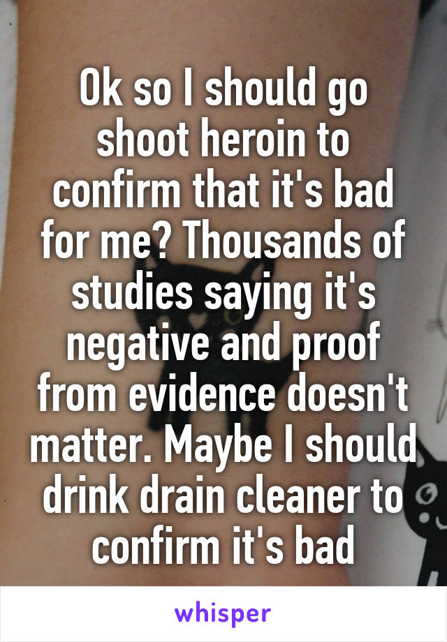 Ok so I should go shoot heroin to confirm that it's bad for me? Thousands of studies saying it's negative and proof from evidence doesn't matter. Maybe I should drink drain cleaner to confirm it's bad