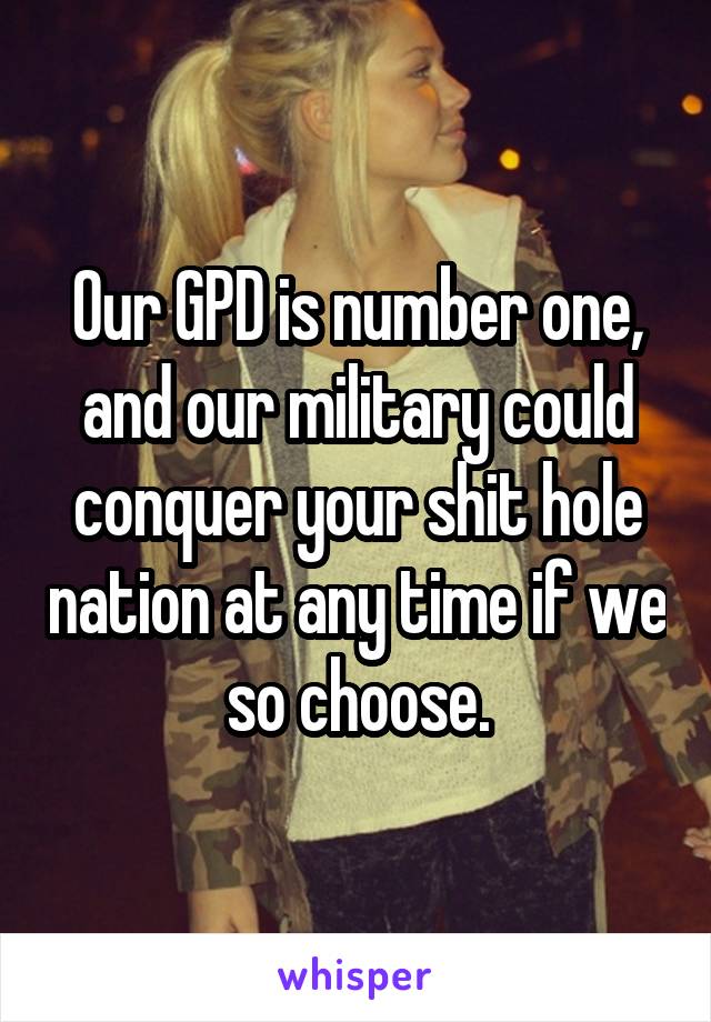 Our GPD is number one, and our military could conquer your shit hole nation at any time if we so choose.