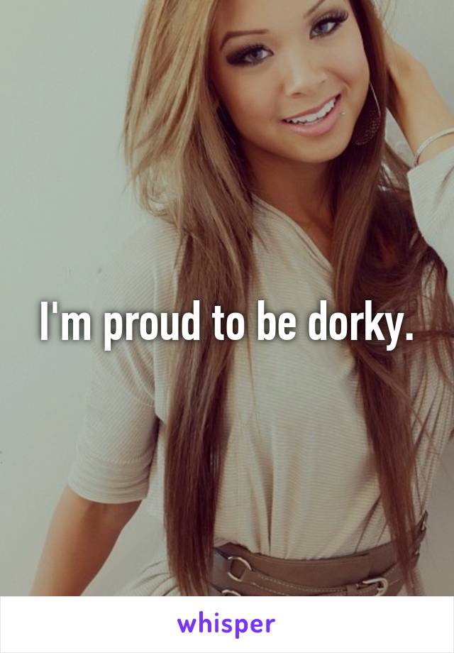 I'm proud to be dorky.