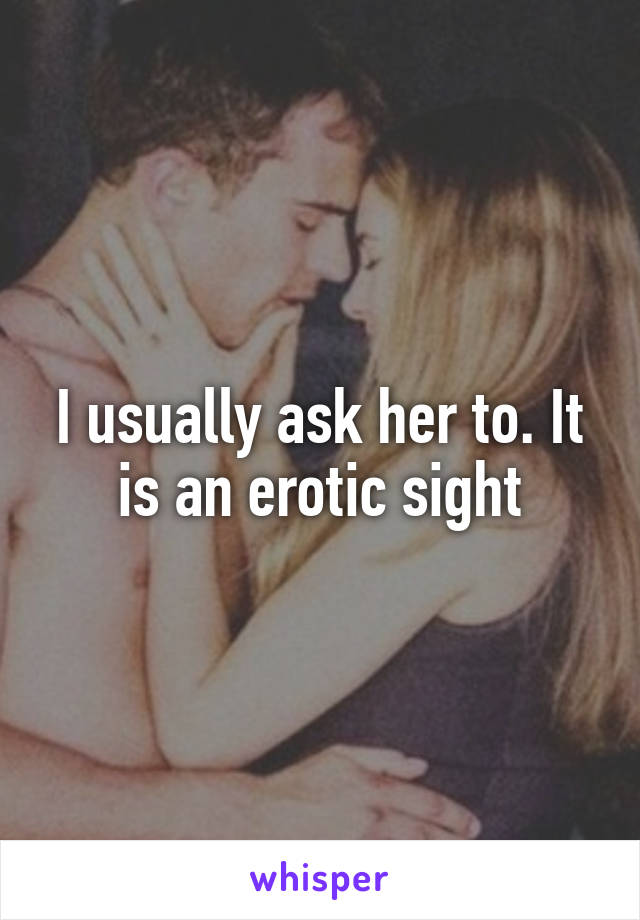 I usually ask her to. It is an erotic sight