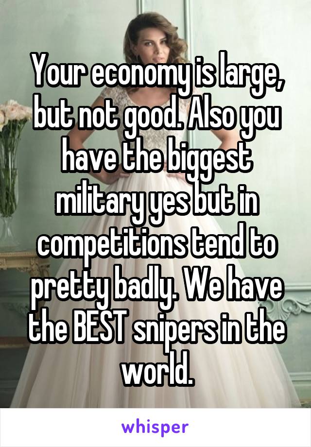 Your economy is large, but not good. Also you have the biggest military yes but in competitions tend to pretty badly. We have the BEST snipers in the world.