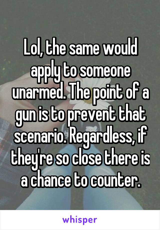 Lol, the same would apply to someone unarmed. The point of a gun is to prevent that scenario. Regardless, if they're so close there is a chance to counter.