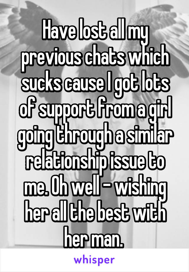 Have lost all my previous chats which sucks cause I got lots of support from a girl going through a similar relationship issue to me. Oh well - wishing her all the best with her man. 