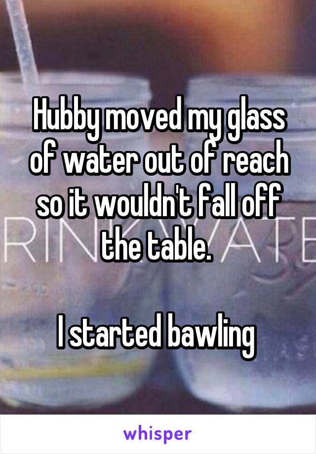 Hubby moved my glass of water out of reach so it wouldn't fall off the table. 

I started bawling 