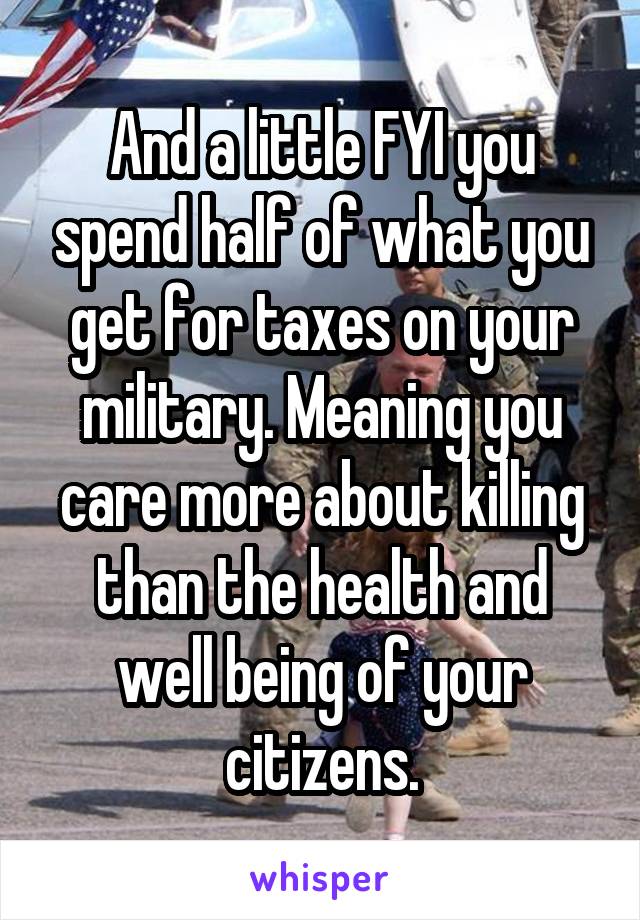 And a little FYI you spend half of what you get for taxes on your military. Meaning you care more about killing than the health and well being of your citizens.