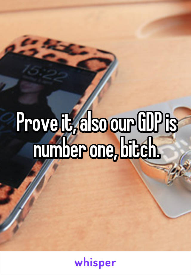 Prove it, also our GDP is number one, bitch.