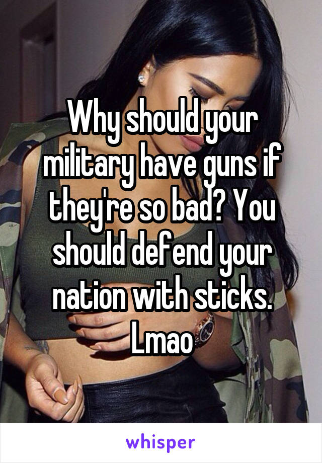 Why should your military have guns if they're so bad? You should defend your nation with sticks. Lmao