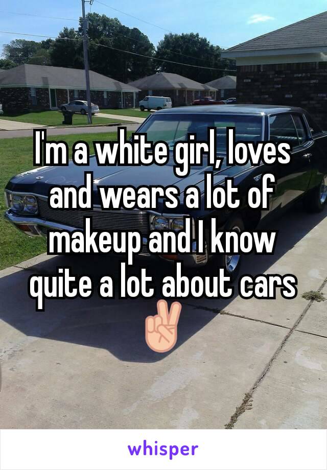 I'm a white girl, loves and wears a lot of makeup and I know quite a lot about cars ✌