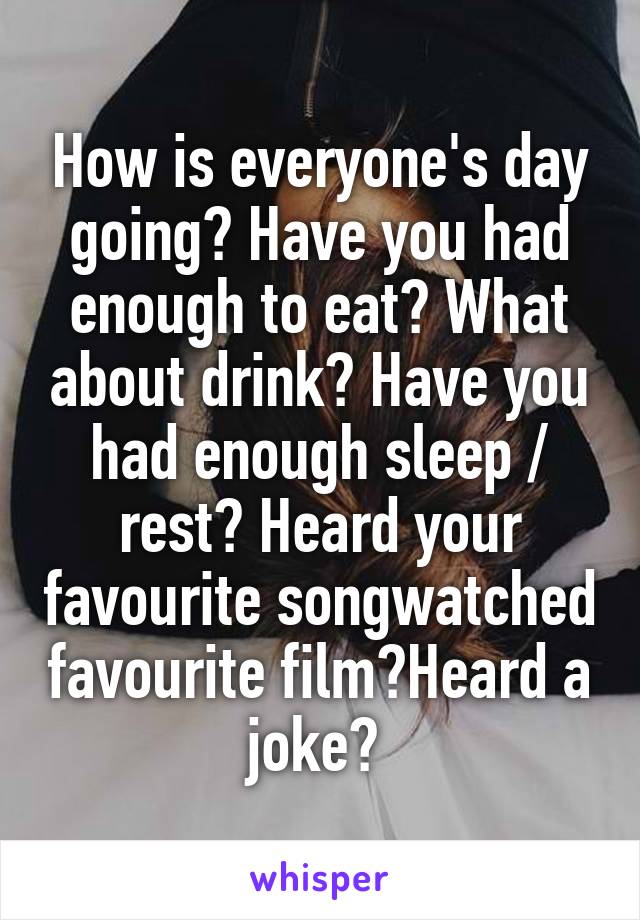 How is everyone's day going? Have you had enough to eat? What about drink? Have you had enough sleep / rest? Heard your favourite songwatched favourite film?Heard a joke? 