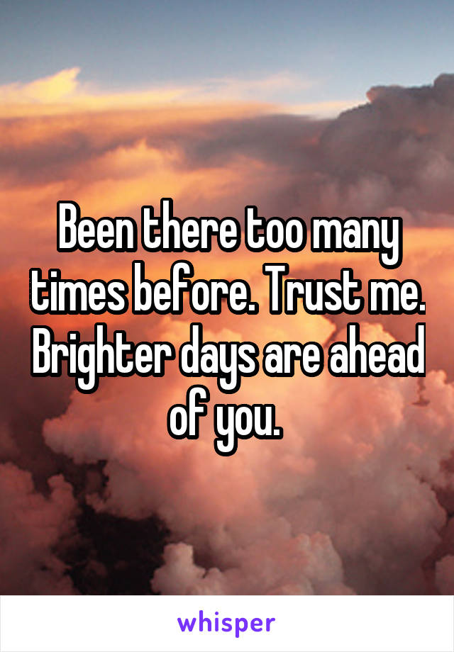 Been there too many times before. Trust me. Brighter days are ahead of you. 