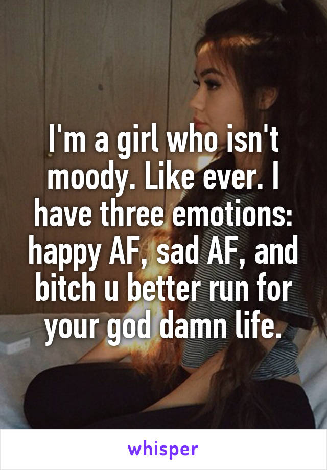 I'm a girl who isn't moody. Like ever. I have three emotions: happy AF, sad AF, and bitch u better run for your god damn life.