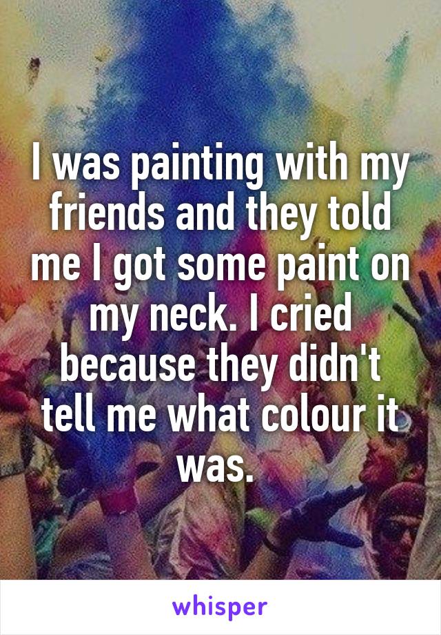 I was painting with my friends and they told me I got some paint on my neck. I cried because they didn't tell me what colour it was. 