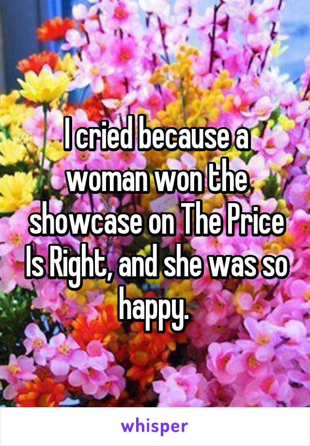 I cried because a woman won the showcase on The Price Is Right, and she was so happy. 