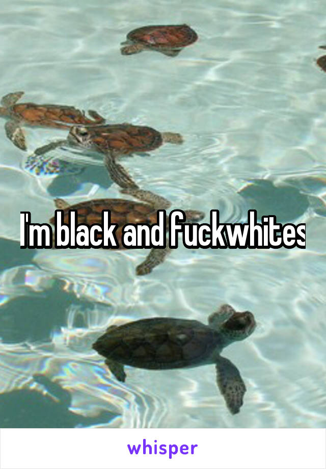 I'm black and fuckwhites