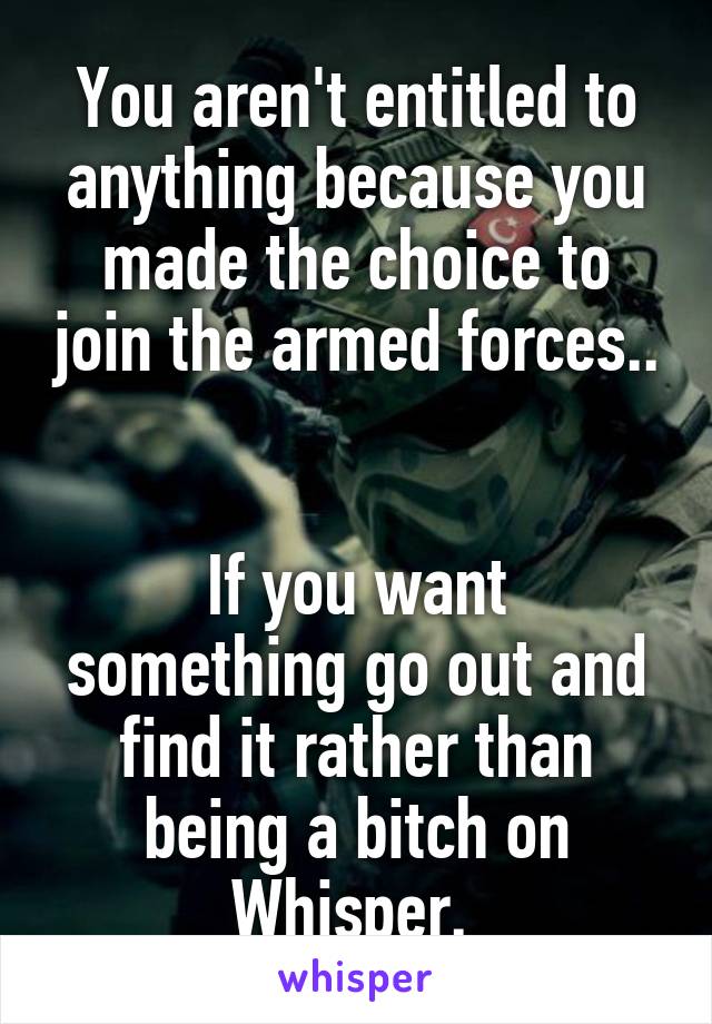 You aren't entitled to anything because you made the choice to join the armed forces.. 

If you want something go out and find it rather than being a bitch on Whisper. 