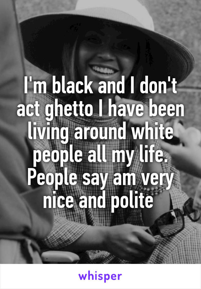 I'm black and I don't act ghetto I have been living around white people all my life. People say am very nice and polite 