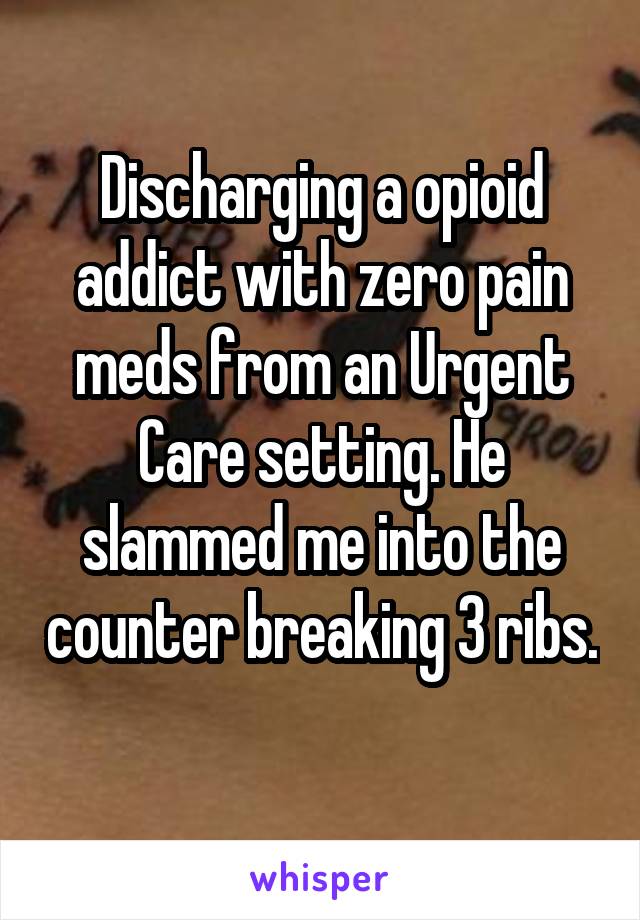 Discharging a opioid addict with zero pain meds from an Urgent Care setting. He slammed me into the counter breaking 3 ribs.  
