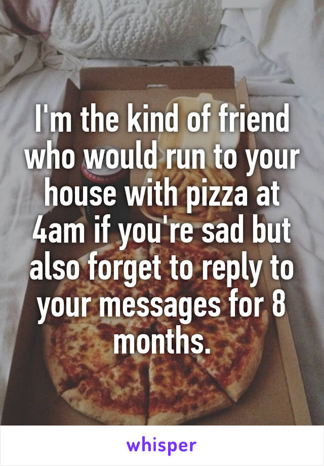 I'm the kind of friend who would run to your house with pizza at 4am if you're sad but also forget to reply to your messages for 8 months.
