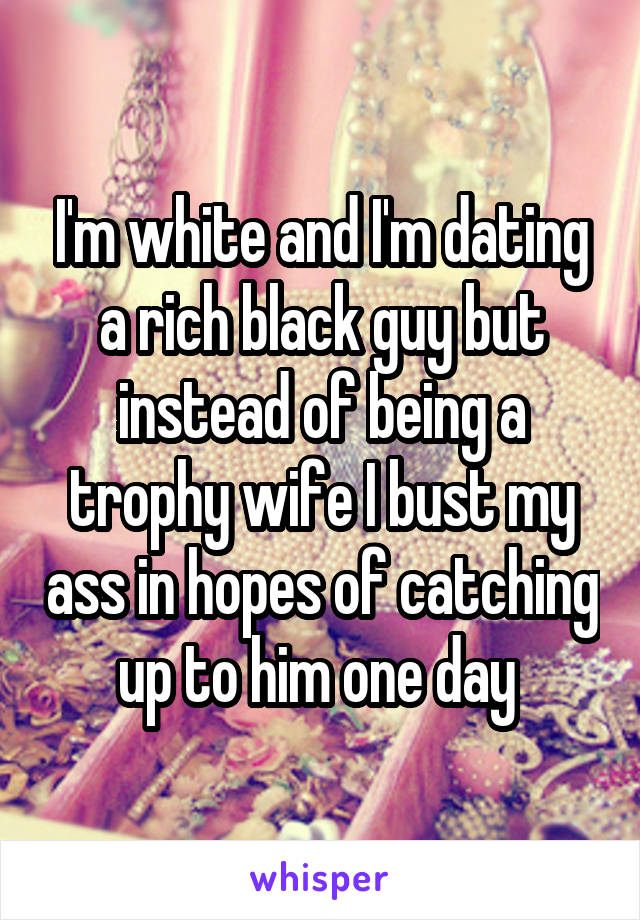 I'm white and I'm dating a rich black guy but instead of being a trophy wife I bust my ass in hopes of catching up to him one day 