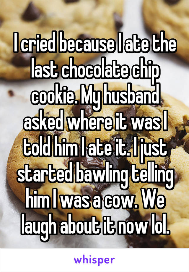 I cried because I ate the last chocolate chip cookie. My husband asked where it was I told him I ate it. I just started bawling telling him I was a cow. We laugh about it now lol.