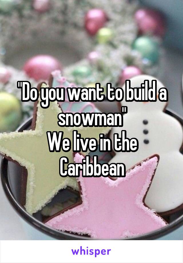 "Do you want to build a snowman"
We live in the Caribbean