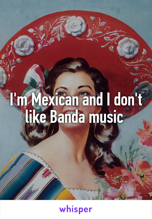 I'm Mexican and I don't like Banda music 