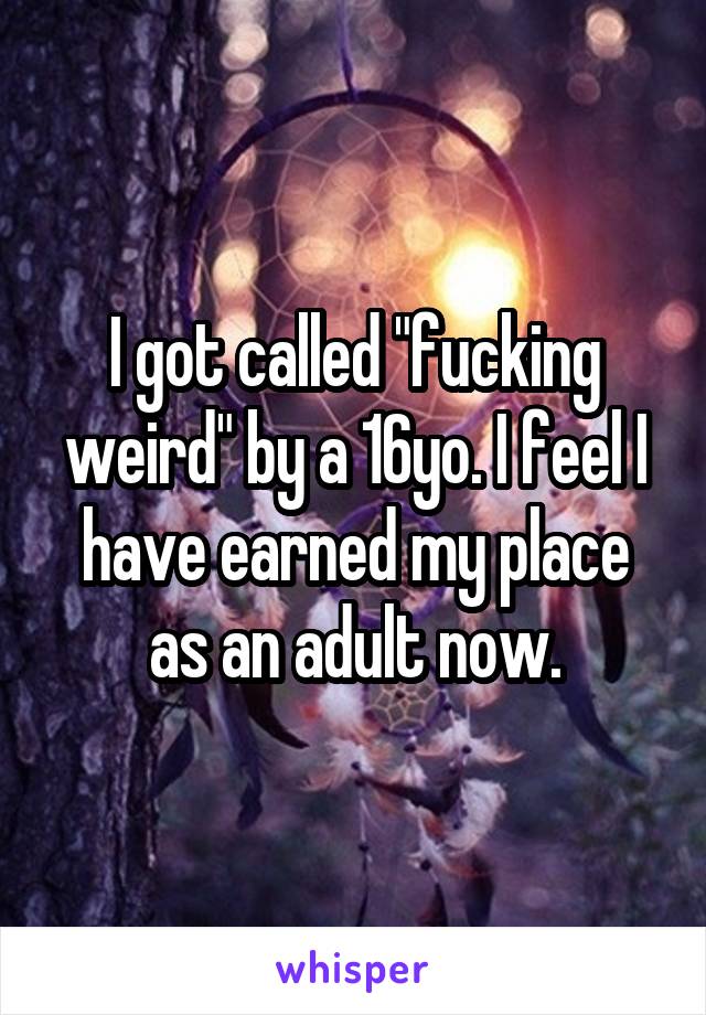I got called "fucking weird" by a 16yo. I feel I have earned my place as an adult now.