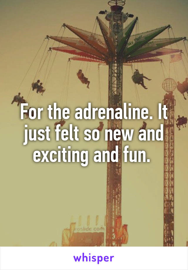 For the adrenaline. It just felt so new and exciting and fun. 