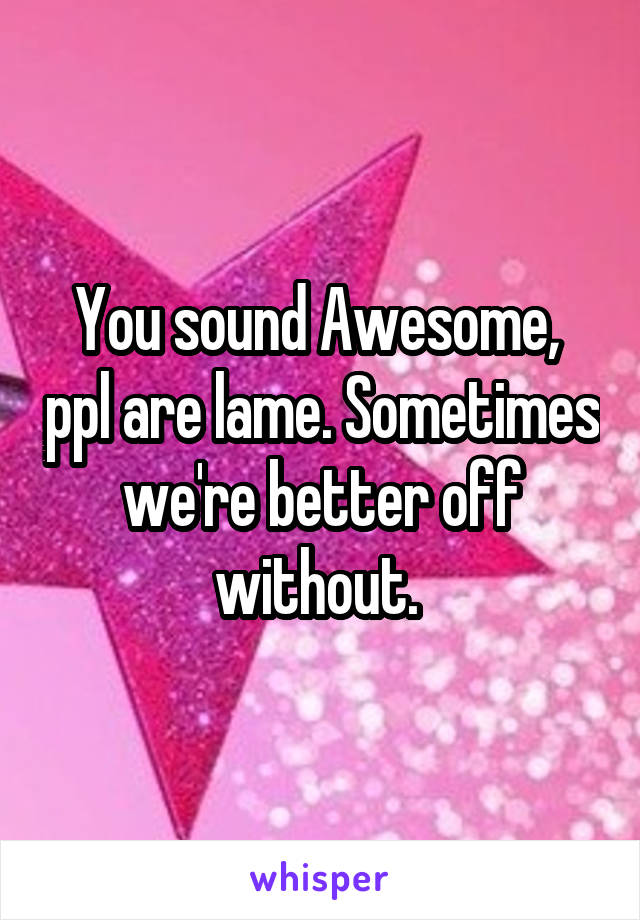 You sound Awesome,  ppl are lame. Sometimes we're better off without. 