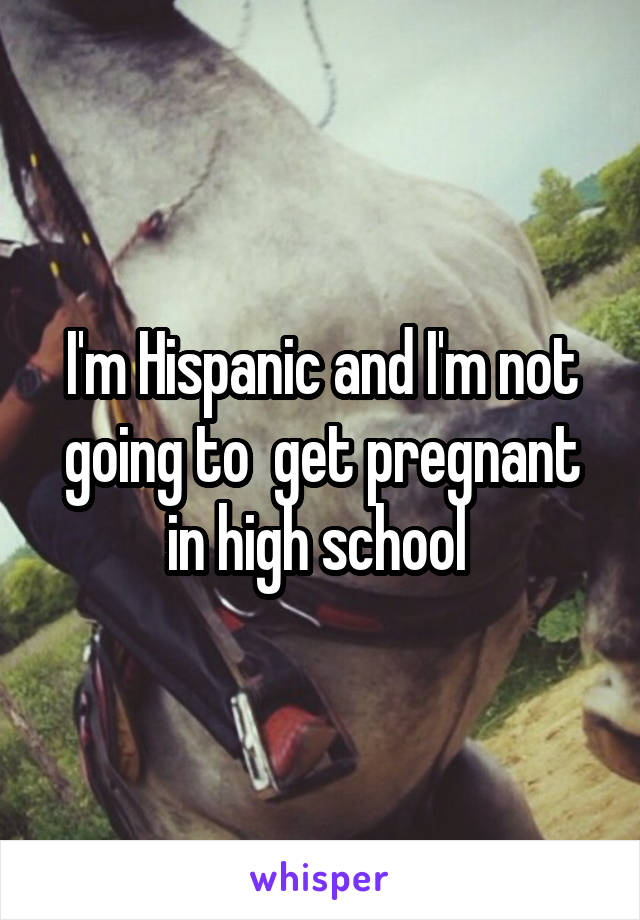 I'm Hispanic and I'm not going to  get pregnant in high school 