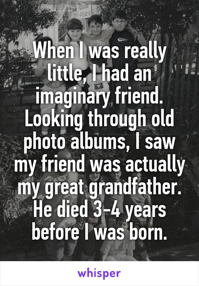 When I was really little, I had an imaginary friend. Looking through old photo albums, I saw my friend was actually my great grandfather. He died 3-4 years before I was born.