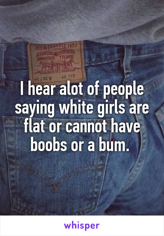 I hear alot of people saying white girls are flat or cannot have boobs or a bum. 