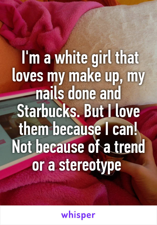  I'm a white girl that loves my make up, my nails done and Starbucks. But I love them because I can! Not because of a trend or a stereotype 