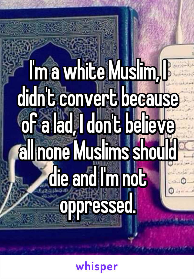 I'm a white Muslim, I didn't convert because of a lad, I don't believe all none Muslims should die and I'm not oppressed.