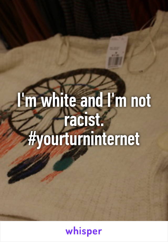 I'm white and I'm not racist.
#yourturninternet