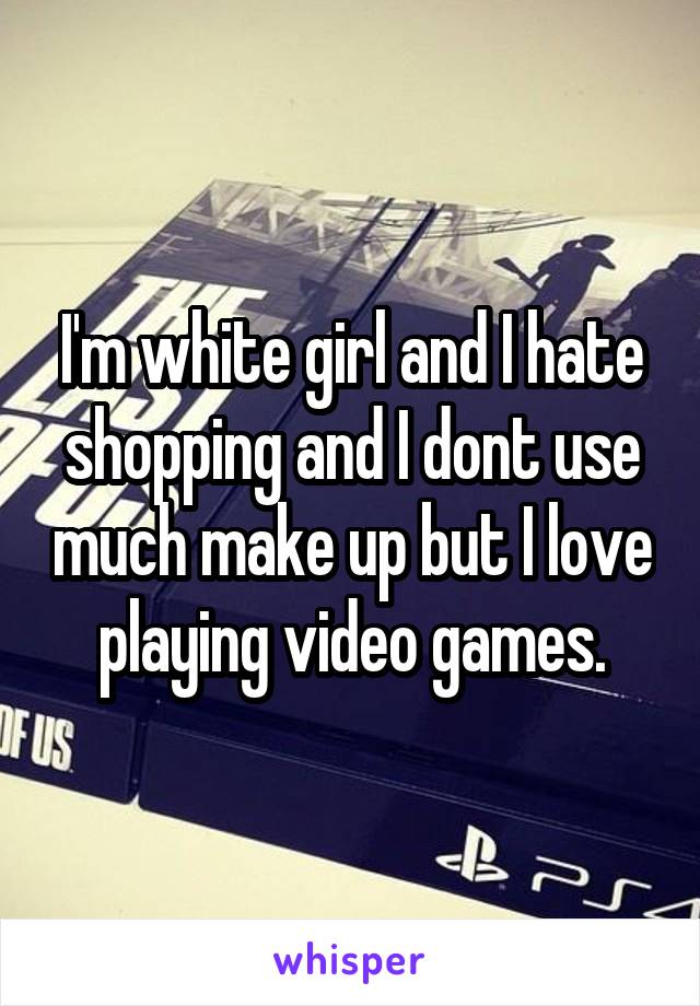 I'm white girl and I hate shopping and I dont use much make up but I love playing video games.