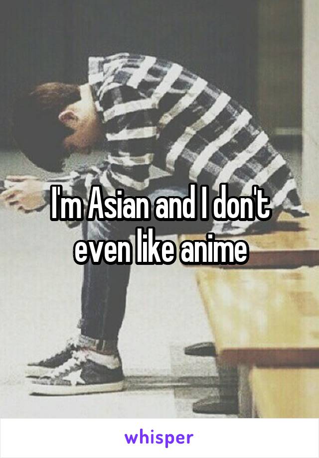 I'm Asian and I don't even like anime