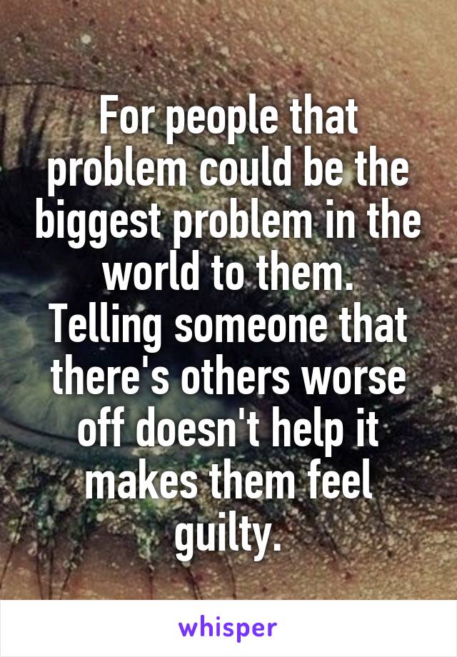 For people that problem could be the biggest problem in the world to them.
Telling someone that there's others worse off doesn't help it makes them feel guilty.
