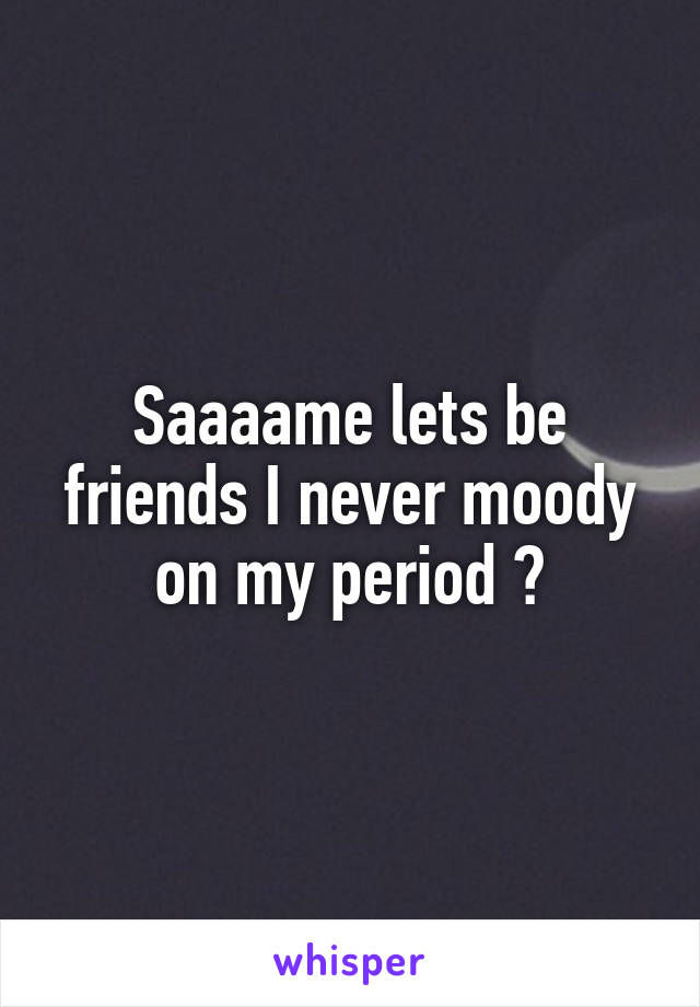 Saaaame lets be friends I never moody on my period 😁