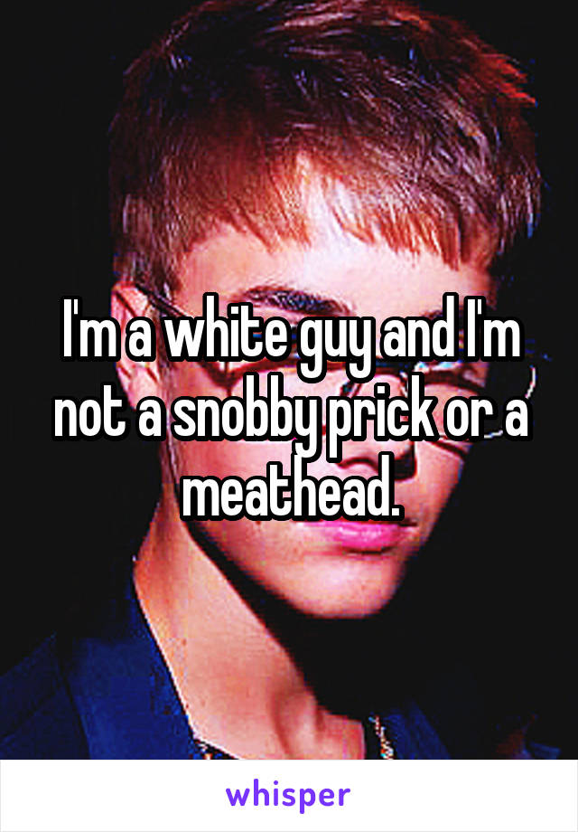 I'm a white guy and I'm not a snobby prick or a meathead.