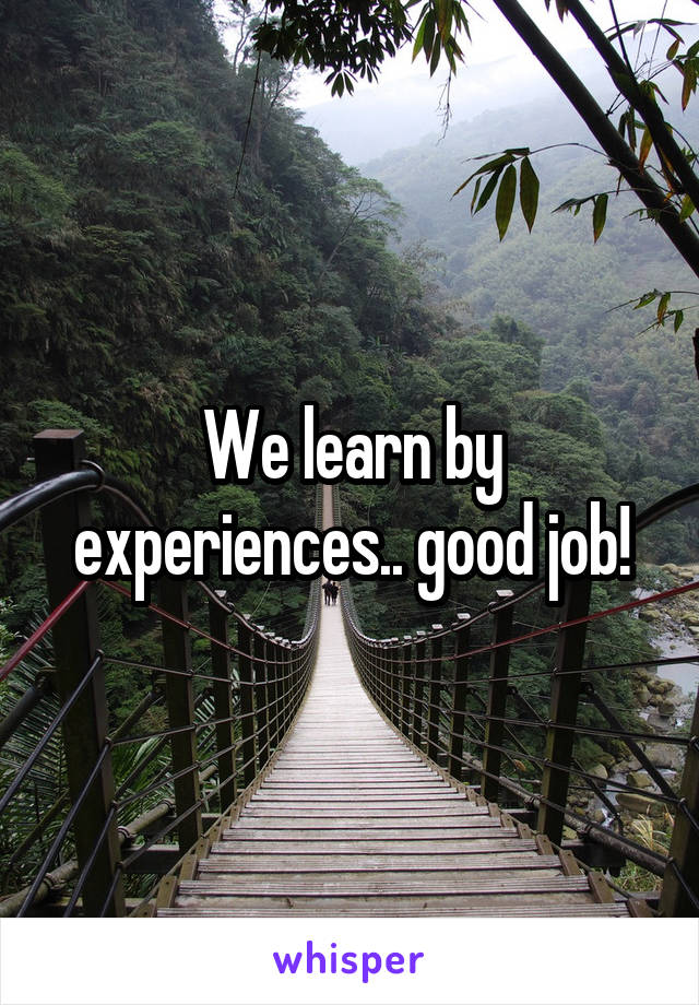 We learn by experiences.. good job!