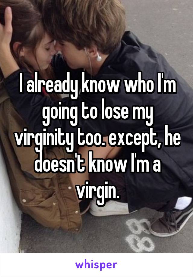 I already know who I'm going to lose my virginity too. except, he doesn't know I'm a virgin.