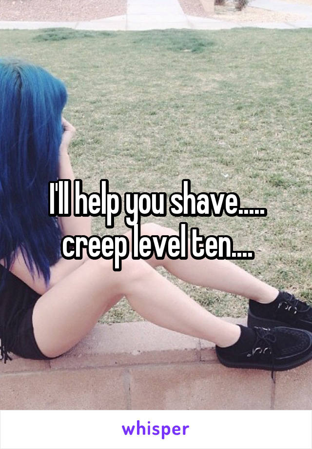 I'll help you shave..... creep level ten....